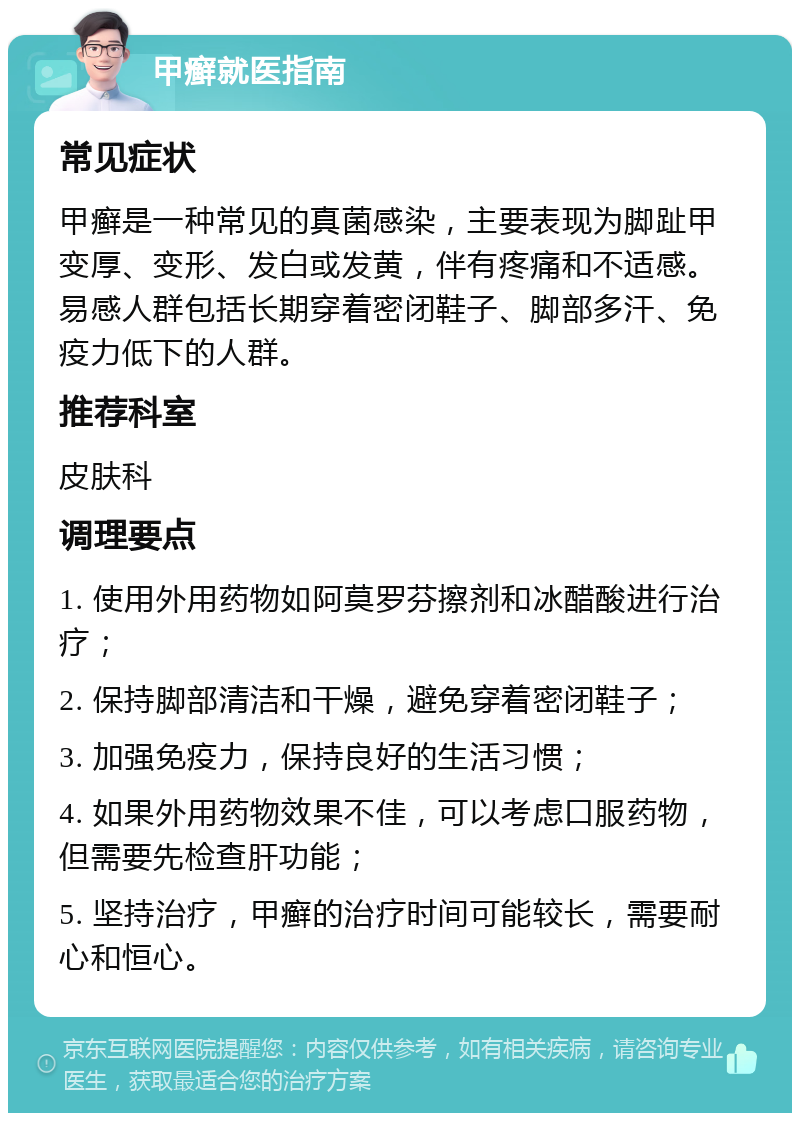 甲癣就医指南 常见症状 甲癣是一种常见的真菌感染，主要表现为脚趾甲变厚、变形、发白或发黄，伴有疼痛和不适感。易感人群包括长期穿着密闭鞋子、脚部多汗、免疫力低下的人群。 推荐科室 皮肤科 调理要点 1. 使用外用药物如阿莫罗芬擦剂和冰醋酸进行治疗； 2. 保持脚部清洁和干燥，避免穿着密闭鞋子； 3. 加强免疫力，保持良好的生活习惯； 4. 如果外用药物效果不佳，可以考虑口服药物，但需要先检查肝功能； 5. 坚持治疗，甲癣的治疗时间可能较长，需要耐心和恒心。