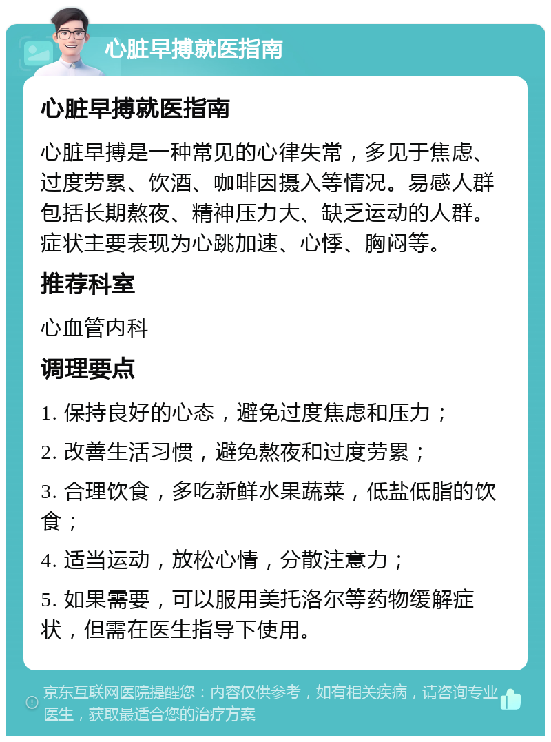 心脏早搏就医指南 心脏早搏就医指南 心脏早搏是一种常见的心律失常，多见于焦虑、过度劳累、饮酒、咖啡因摄入等情况。易感人群包括长期熬夜、精神压力大、缺乏运动的人群。症状主要表现为心跳加速、心悸、胸闷等。 推荐科室 心血管内科 调理要点 1. 保持良好的心态，避免过度焦虑和压力； 2. 改善生活习惯，避免熬夜和过度劳累； 3. 合理饮食，多吃新鲜水果蔬菜，低盐低脂的饮食； 4. 适当运动，放松心情，分散注意力； 5. 如果需要，可以服用美托洛尔等药物缓解症状，但需在医生指导下使用。