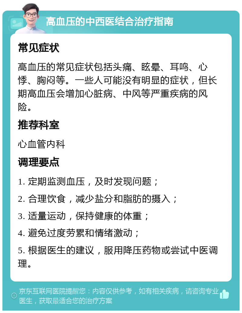 高血压的中西医结合治疗指南 常见症状 高血压的常见症状包括头痛、眩晕、耳鸣、心悸、胸闷等。一些人可能没有明显的症状，但长期高血压会增加心脏病、中风等严重疾病的风险。 推荐科室 心血管内科 调理要点 1. 定期监测血压，及时发现问题； 2. 合理饮食，减少盐分和脂肪的摄入； 3. 适量运动，保持健康的体重； 4. 避免过度劳累和情绪激动； 5. 根据医生的建议，服用降压药物或尝试中医调理。