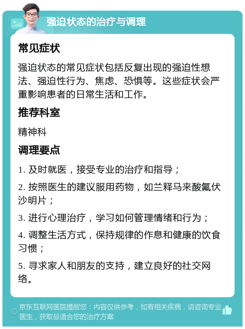 强迫状态的治疗与调理 常见症状 强迫状态的常见症状包括反复出现的强迫性想法、强迫性行为、焦虑、恐惧等。这些症状会严重影响患者的日常生活和工作。 推荐科室 精神科 调理要点 1. 及时就医，接受专业的治疗和指导； 2. 按照医生的建议服用药物，如兰释马来酸氟伏沙明片； 3. 进行心理治疗，学习如何管理情绪和行为； 4. 调整生活方式，保持规律的作息和健康的饮食习惯； 5. 寻求家人和朋友的支持，建立良好的社交网络。