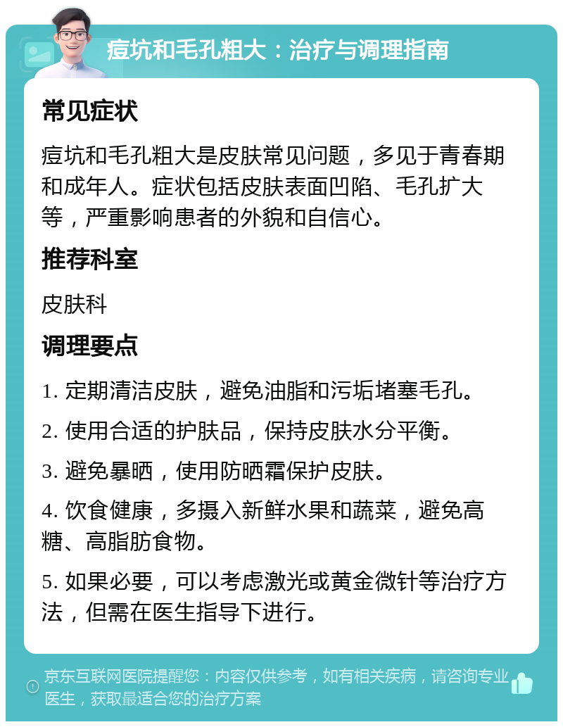 痘坑和毛孔粗大：治疗与调理指南 常见症状 痘坑和毛孔粗大是皮肤常见问题，多见于青春期和成年人。症状包括皮肤表面凹陷、毛孔扩大等，严重影响患者的外貌和自信心。 推荐科室 皮肤科 调理要点 1. 定期清洁皮肤，避免油脂和污垢堵塞毛孔。 2. 使用合适的护肤品，保持皮肤水分平衡。 3. 避免暴晒，使用防晒霜保护皮肤。 4. 饮食健康，多摄入新鲜水果和蔬菜，避免高糖、高脂肪食物。 5. 如果必要，可以考虑激光或黄金微针等治疗方法，但需在医生指导下进行。