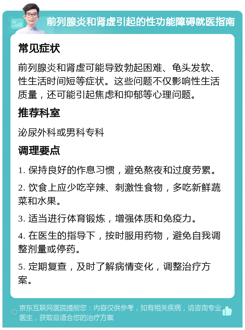 前列腺炎和肾虚引起的性功能障碍就医指南 常见症状 前列腺炎和肾虚可能导致勃起困难、龟头发软、性生活时间短等症状。这些问题不仅影响性生活质量，还可能引起焦虑和抑郁等心理问题。 推荐科室 泌尿外科或男科专科 调理要点 1. 保持良好的作息习惯，避免熬夜和过度劳累。 2. 饮食上应少吃辛辣、刺激性食物，多吃新鲜蔬菜和水果。 3. 适当进行体育锻炼，增强体质和免疫力。 4. 在医生的指导下，按时服用药物，避免自我调整剂量或停药。 5. 定期复查，及时了解病情变化，调整治疗方案。