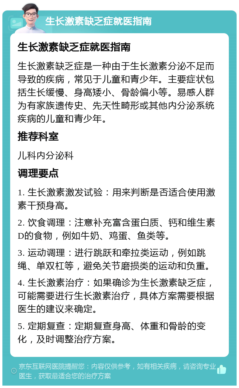 生长激素缺乏症就医指南 生长激素缺乏症就医指南 生长激素缺乏症是一种由于生长激素分泌不足而导致的疾病，常见于儿童和青少年。主要症状包括生长缓慢、身高矮小、骨龄偏小等。易感人群为有家族遗传史、先天性畸形或其他内分泌系统疾病的儿童和青少年。 推荐科室 儿科内分泌科 调理要点 1. 生长激素激发试验：用来判断是否适合使用激素干预身高。 2. 饮食调理：注意补充富含蛋白质、钙和维生素D的食物，例如牛奶、鸡蛋、鱼类等。 3. 运动调理：进行跳跃和牵拉类运动，例如跳绳、单双杠等，避免关节磨损类的运动和负重。 4. 生长激素治疗：如果确诊为生长激素缺乏症，可能需要进行生长激素治疗，具体方案需要根据医生的建议来确定。 5. 定期复查：定期复查身高、体重和骨龄的变化，及时调整治疗方案。