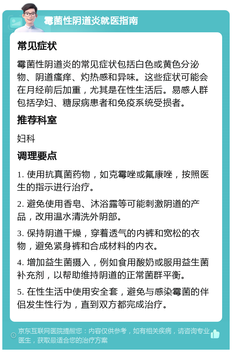 霉菌性阴道炎就医指南 常见症状 霉菌性阴道炎的常见症状包括白色或黄色分泌物、阴道瘙痒、灼热感和异味。这些症状可能会在月经前后加重，尤其是在性生活后。易感人群包括孕妇、糖尿病患者和免疫系统受损者。 推荐科室 妇科 调理要点 1. 使用抗真菌药物，如克霉唑或氟康唑，按照医生的指示进行治疗。 2. 避免使用香皂、沐浴露等可能刺激阴道的产品，改用温水清洗外阴部。 3. 保持阴道干燥，穿着透气的内裤和宽松的衣物，避免紧身裤和合成材料的内衣。 4. 增加益生菌摄入，例如食用酸奶或服用益生菌补充剂，以帮助维持阴道的正常菌群平衡。 5. 在性生活中使用安全套，避免与感染霉菌的伴侣发生性行为，直到双方都完成治疗。