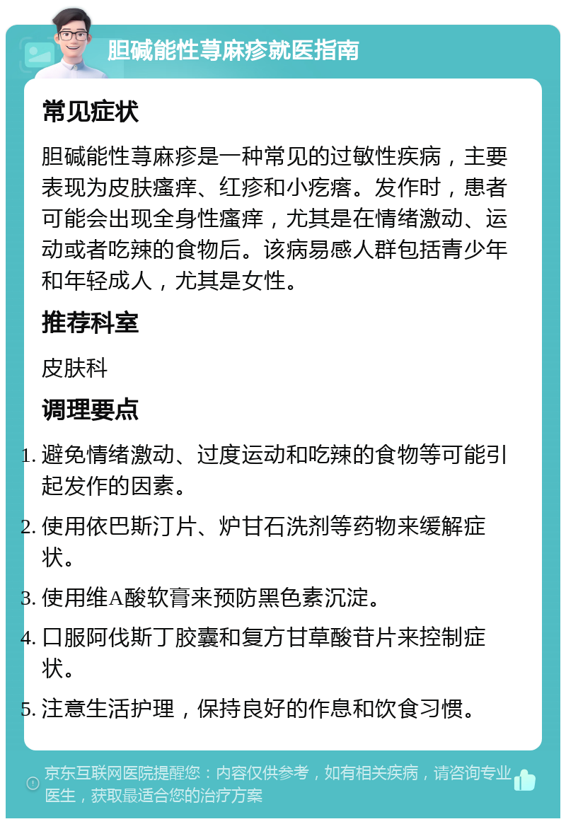 胆碱能性荨麻疹就医指南 常见症状 胆碱能性荨麻疹是一种常见的过敏性疾病，主要表现为皮肤瘙痒、红疹和小疙瘩。发作时，患者可能会出现全身性瘙痒，尤其是在情绪激动、运动或者吃辣的食物后。该病易感人群包括青少年和年轻成人，尤其是女性。 推荐科室 皮肤科 调理要点 避免情绪激动、过度运动和吃辣的食物等可能引起发作的因素。 使用依巴斯汀片、炉甘石洗剂等药物来缓解症状。 使用维A酸软膏来预防黑色素沉淀。 口服阿伐斯丁胶囊和复方甘草酸苷片来控制症状。 注意生活护理，保持良好的作息和饮食习惯。