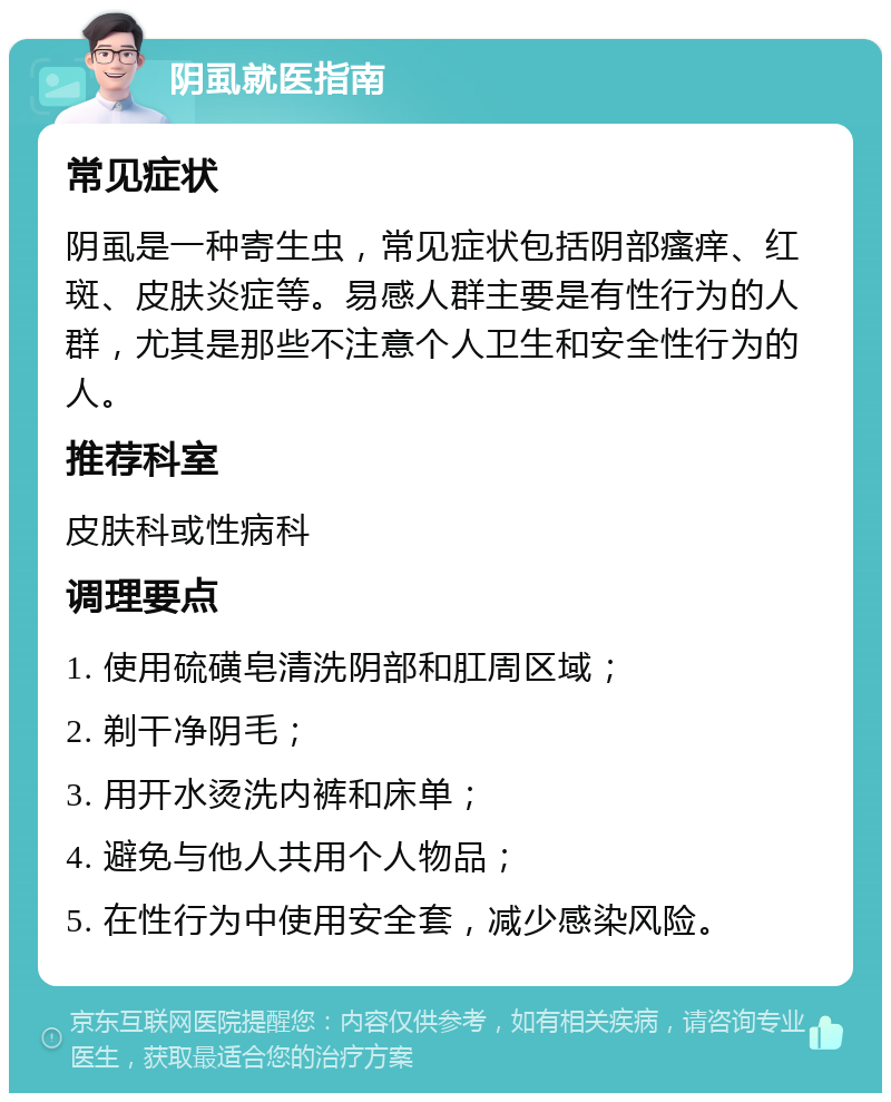 阴虱就医指南 常见症状 阴虱是一种寄生虫，常见症状包括阴部瘙痒、红斑、皮肤炎症等。易感人群主要是有性行为的人群，尤其是那些不注意个人卫生和安全性行为的人。 推荐科室 皮肤科或性病科 调理要点 1. 使用硫磺皂清洗阴部和肛周区域； 2. 剃干净阴毛； 3. 用开水烫洗内裤和床单； 4. 避免与他人共用个人物品； 5. 在性行为中使用安全套，减少感染风险。