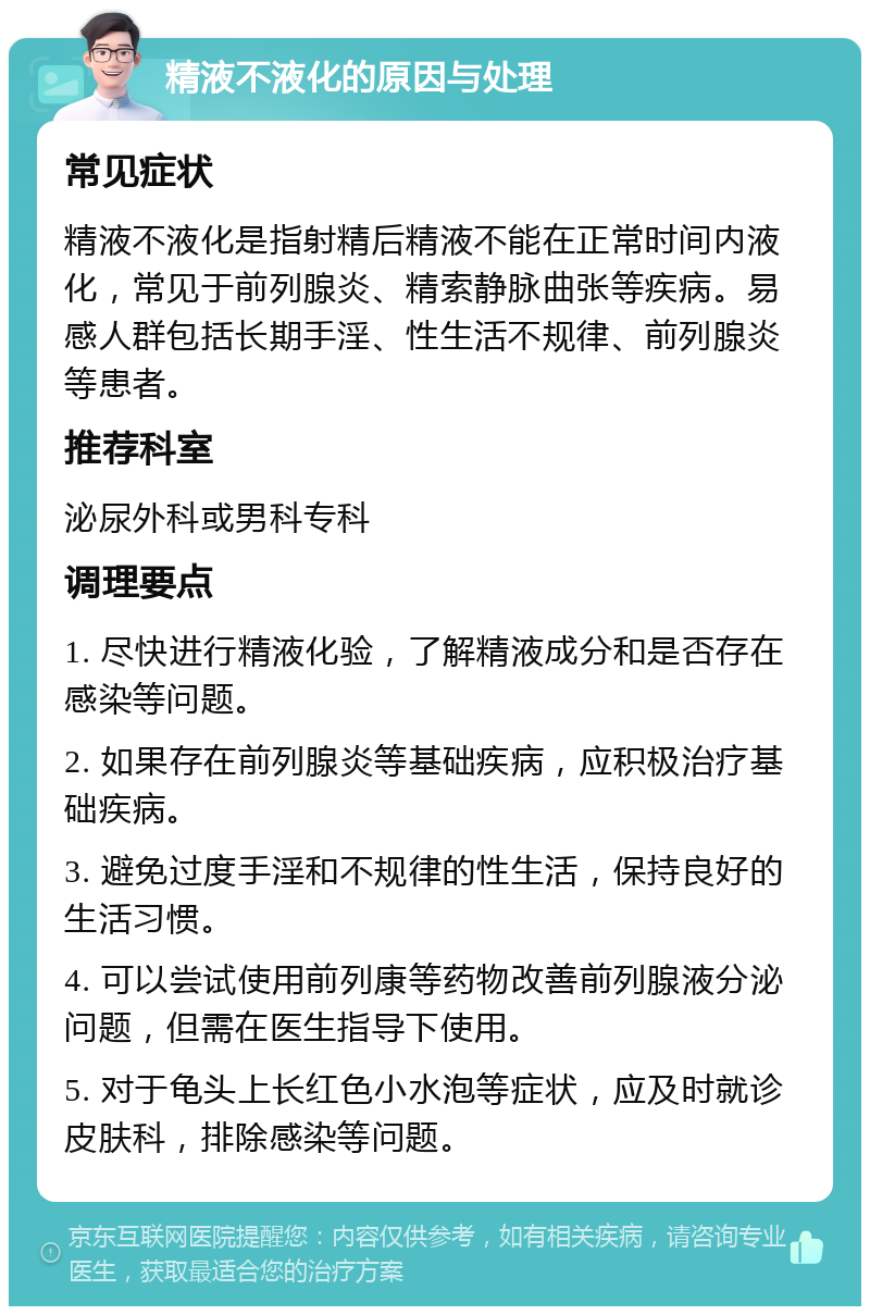 精液不液化的原因与处理 常见症状 精液不液化是指射精后精液不能在正常时间内液化，常见于前列腺炎、精索静脉曲张等疾病。易感人群包括长期手淫、性生活不规律、前列腺炎等患者。 推荐科室 泌尿外科或男科专科 调理要点 1. 尽快进行精液化验，了解精液成分和是否存在感染等问题。 2. 如果存在前列腺炎等基础疾病，应积极治疗基础疾病。 3. 避免过度手淫和不规律的性生活，保持良好的生活习惯。 4. 可以尝试使用前列康等药物改善前列腺液分泌问题，但需在医生指导下使用。 5. 对于龟头上长红色小水泡等症状，应及时就诊皮肤科，排除感染等问题。