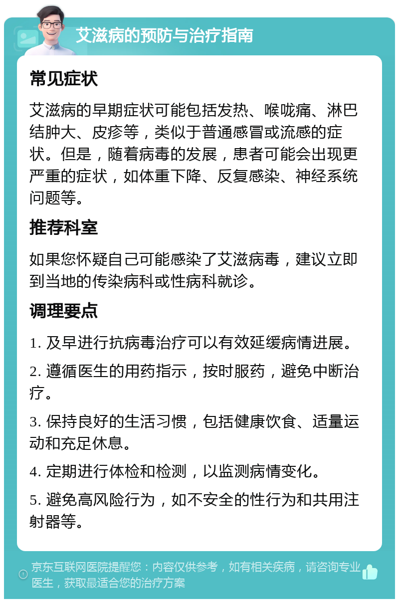 艾滋病的预防与治疗指南 常见症状 艾滋病的早期症状可能包括发热、喉咙痛、淋巴结肿大、皮疹等，类似于普通感冒或流感的症状。但是，随着病毒的发展，患者可能会出现更严重的症状，如体重下降、反复感染、神经系统问题等。 推荐科室 如果您怀疑自己可能感染了艾滋病毒，建议立即到当地的传染病科或性病科就诊。 调理要点 1. 及早进行抗病毒治疗可以有效延缓病情进展。 2. 遵循医生的用药指示，按时服药，避免中断治疗。 3. 保持良好的生活习惯，包括健康饮食、适量运动和充足休息。 4. 定期进行体检和检测，以监测病情变化。 5. 避免高风险行为，如不安全的性行为和共用注射器等。