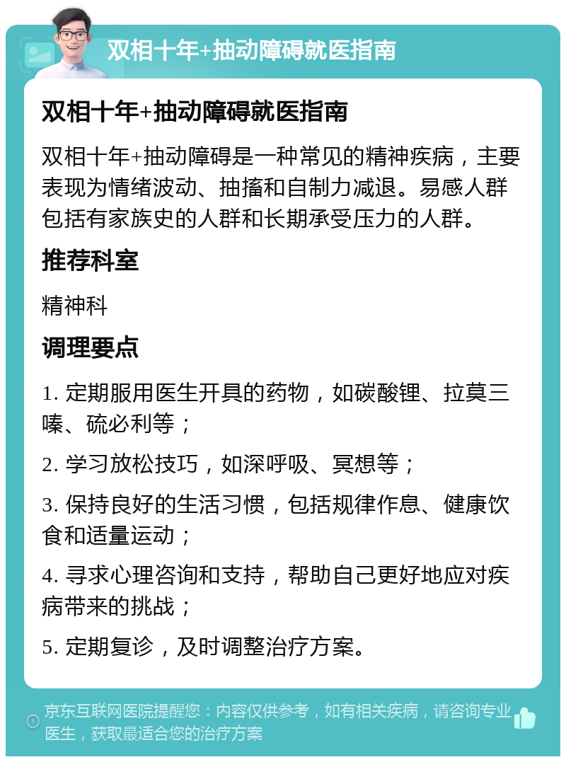 双相十年+抽动障碍就医指南 双相十年+抽动障碍就医指南 双相十年+抽动障碍是一种常见的精神疾病，主要表现为情绪波动、抽搐和自制力减退。易感人群包括有家族史的人群和长期承受压力的人群。 推荐科室 精神科 调理要点 1. 定期服用医生开具的药物，如碳酸锂、拉莫三嗪、硫必利等； 2. 学习放松技巧，如深呼吸、冥想等； 3. 保持良好的生活习惯，包括规律作息、健康饮食和适量运动； 4. 寻求心理咨询和支持，帮助自己更好地应对疾病带来的挑战； 5. 定期复诊，及时调整治疗方案。