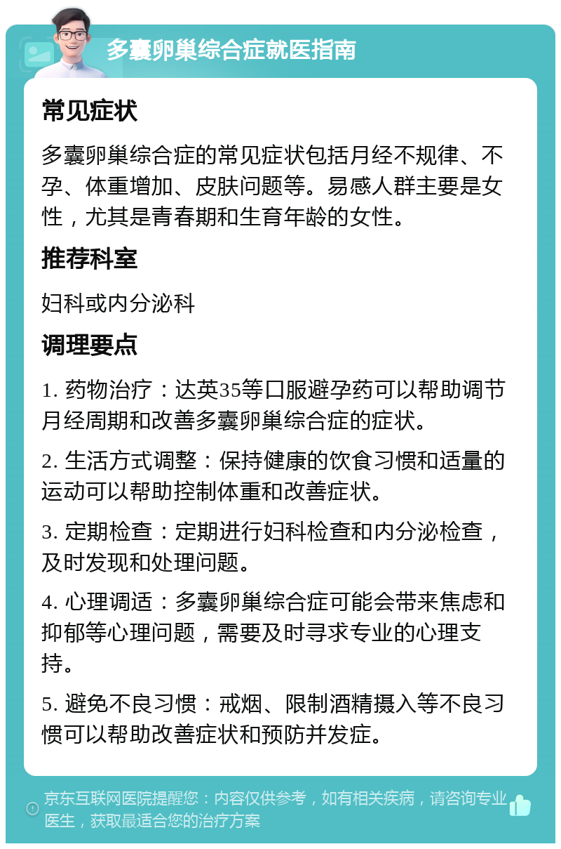 多囊卵巢综合症就医指南 常见症状 多囊卵巢综合症的常见症状包括月经不规律、不孕、体重增加、皮肤问题等。易感人群主要是女性，尤其是青春期和生育年龄的女性。 推荐科室 妇科或内分泌科 调理要点 1. 药物治疗：达英35等口服避孕药可以帮助调节月经周期和改善多囊卵巢综合症的症状。 2. 生活方式调整：保持健康的饮食习惯和适量的运动可以帮助控制体重和改善症状。 3. 定期检查：定期进行妇科检查和内分泌检查，及时发现和处理问题。 4. 心理调适：多囊卵巢综合症可能会带来焦虑和抑郁等心理问题，需要及时寻求专业的心理支持。 5. 避免不良习惯：戒烟、限制酒精摄入等不良习惯可以帮助改善症状和预防并发症。