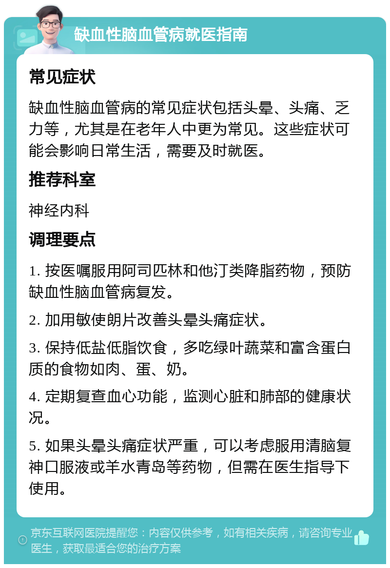 缺血性脑血管病就医指南 常见症状 缺血性脑血管病的常见症状包括头晕、头痛、乏力等，尤其是在老年人中更为常见。这些症状可能会影响日常生活，需要及时就医。 推荐科室 神经内科 调理要点 1. 按医嘱服用阿司匹林和他汀类降脂药物，预防缺血性脑血管病复发。 2. 加用敏使朗片改善头晕头痛症状。 3. 保持低盐低脂饮食，多吃绿叶蔬菜和富含蛋白质的食物如肉、蛋、奶。 4. 定期复查血心功能，监测心脏和肺部的健康状况。 5. 如果头晕头痛症状严重，可以考虑服用清脑复神口服液或羊水青岛等药物，但需在医生指导下使用。