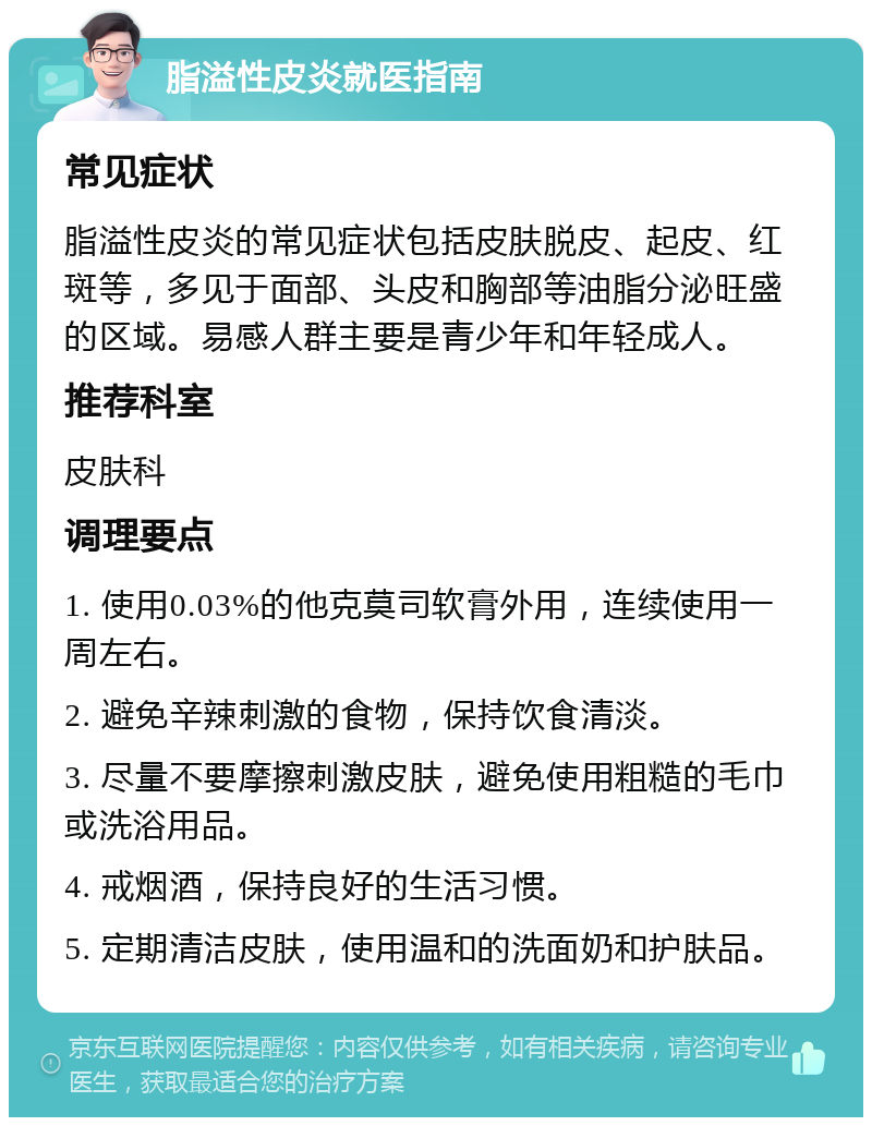 脂溢性皮炎就医指南 常见症状 脂溢性皮炎的常见症状包括皮肤脱皮、起皮、红斑等，多见于面部、头皮和胸部等油脂分泌旺盛的区域。易感人群主要是青少年和年轻成人。 推荐科室 皮肤科 调理要点 1. 使用0.03%的他克莫司软膏外用，连续使用一周左右。 2. 避免辛辣刺激的食物，保持饮食清淡。 3. 尽量不要摩擦刺激皮肤，避免使用粗糙的毛巾或洗浴用品。 4. 戒烟酒，保持良好的生活习惯。 5. 定期清洁皮肤，使用温和的洗面奶和护肤品。