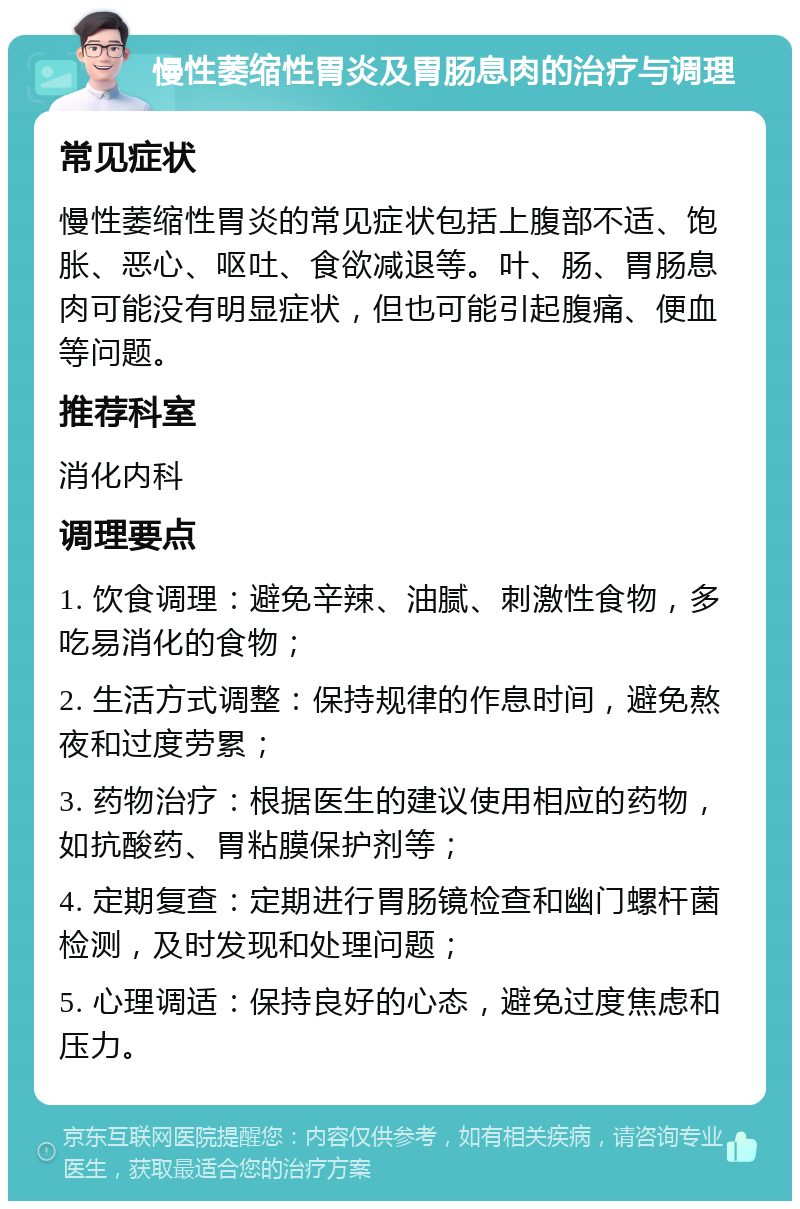 慢性萎缩性胃炎及胃肠息肉的治疗与调理 常见症状 慢性萎缩性胃炎的常见症状包括上腹部不适、饱胀、恶心、呕吐、食欲减退等。叶、肠、胃肠息肉可能没有明显症状，但也可能引起腹痛、便血等问题。 推荐科室 消化内科 调理要点 1. 饮食调理：避免辛辣、油腻、刺激性食物，多吃易消化的食物； 2. 生活方式调整：保持规律的作息时间，避免熬夜和过度劳累； 3. 药物治疗：根据医生的建议使用相应的药物，如抗酸药、胃粘膜保护剂等； 4. 定期复查：定期进行胃肠镜检查和幽门螺杆菌检测，及时发现和处理问题； 5. 心理调适：保持良好的心态，避免过度焦虑和压力。