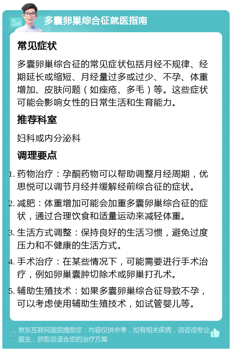 多囊卵巢综合征就医指南 常见症状 多囊卵巢综合征的常见症状包括月经不规律、经期延长或缩短、月经量过多或过少、不孕、体重增加、皮肤问题（如痤疮、多毛）等。这些症状可能会影响女性的日常生活和生育能力。 推荐科室 妇科或内分泌科 调理要点 药物治疗：孕酮药物可以帮助调整月经周期，优思悦可以调节月经并缓解经前综合征的症状。 减肥：体重增加可能会加重多囊卵巢综合征的症状，通过合理饮食和适量运动来减轻体重。 生活方式调整：保持良好的生活习惯，避免过度压力和不健康的生活方式。 手术治疗：在某些情况下，可能需要进行手术治疗，例如卵巢囊肿切除术或卵巢打孔术。 辅助生殖技术：如果多囊卵巢综合征导致不孕，可以考虑使用辅助生殖技术，如试管婴儿等。