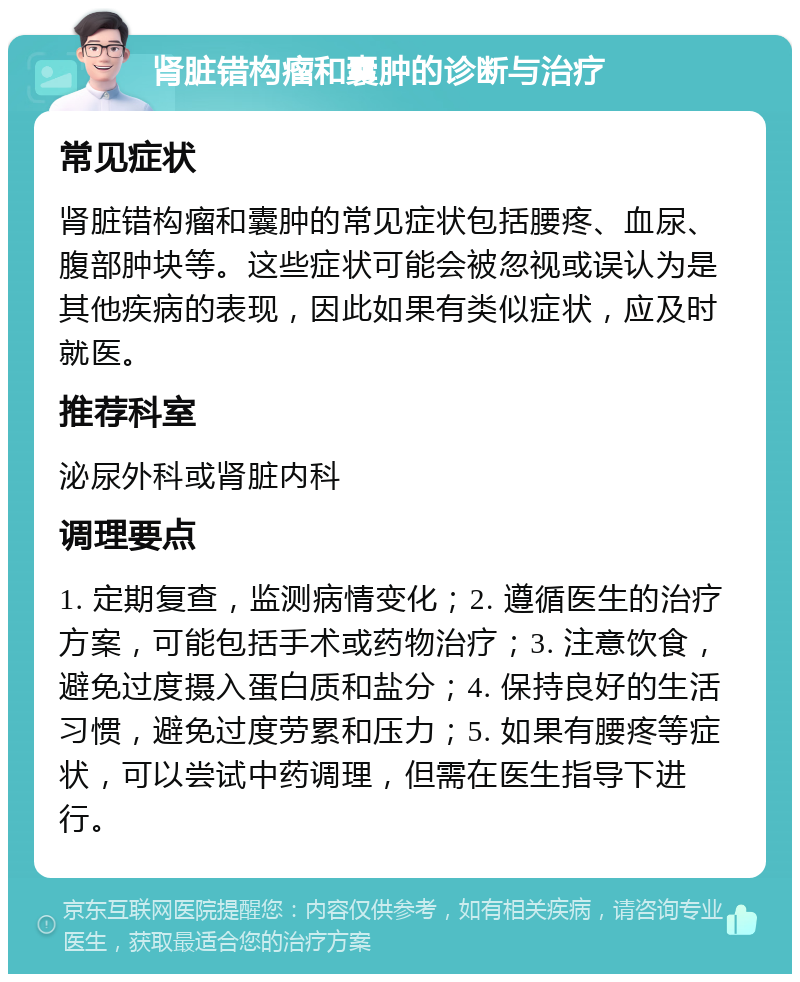 肾脏错构瘤和囊肿的诊断与治疗 常见症状 肾脏错构瘤和囊肿的常见症状包括腰疼、血尿、腹部肿块等。这些症状可能会被忽视或误认为是其他疾病的表现，因此如果有类似症状，应及时就医。 推荐科室 泌尿外科或肾脏内科 调理要点 1. 定期复查，监测病情变化；2. 遵循医生的治疗方案，可能包括手术或药物治疗；3. 注意饮食，避免过度摄入蛋白质和盐分；4. 保持良好的生活习惯，避免过度劳累和压力；5. 如果有腰疼等症状，可以尝试中药调理，但需在医生指导下进行。