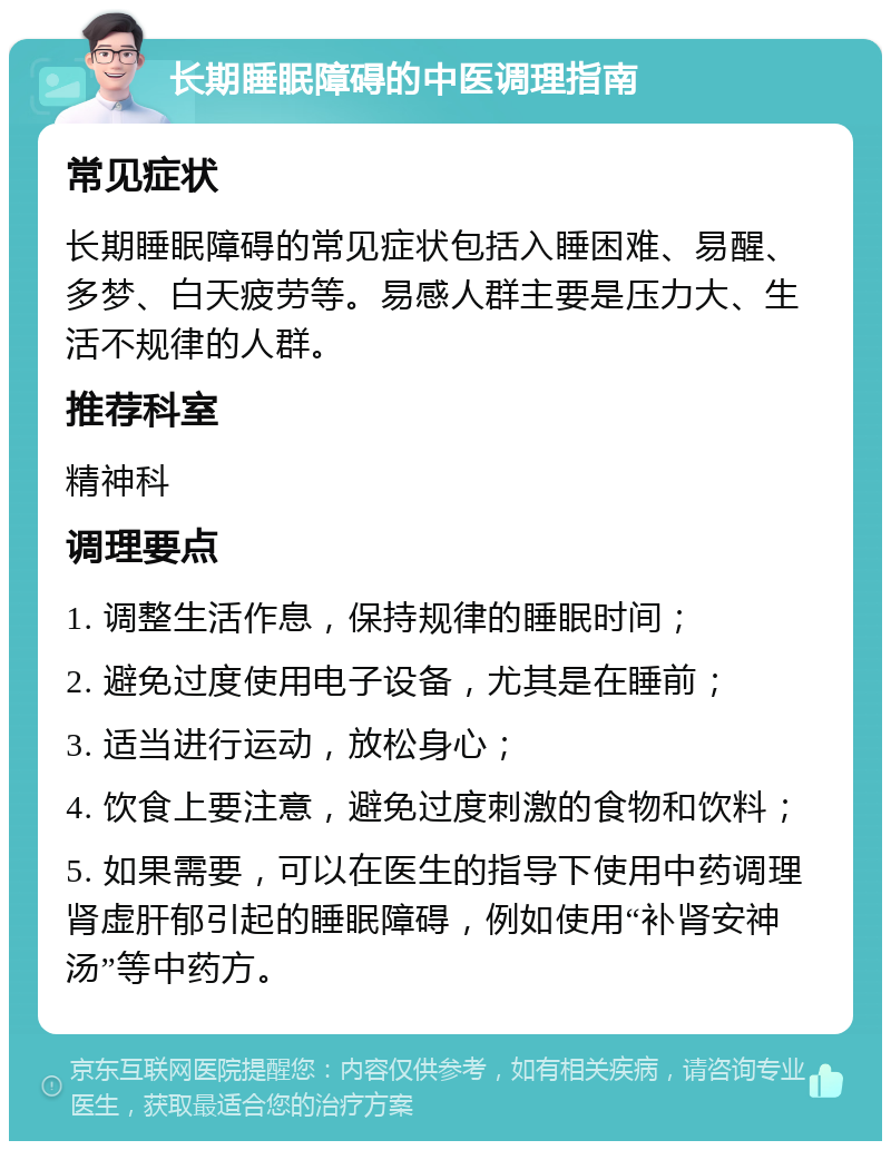 长期睡眠障碍的中医调理指南 常见症状 长期睡眠障碍的常见症状包括入睡困难、易醒、多梦、白天疲劳等。易感人群主要是压力大、生活不规律的人群。 推荐科室 精神科 调理要点 1. 调整生活作息，保持规律的睡眠时间； 2. 避免过度使用电子设备，尤其是在睡前； 3. 适当进行运动，放松身心； 4. 饮食上要注意，避免过度刺激的食物和饮料； 5. 如果需要，可以在医生的指导下使用中药调理肾虚肝郁引起的睡眠障碍，例如使用“补肾安神汤”等中药方。