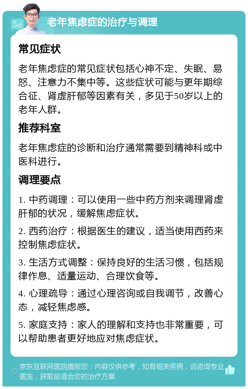 老年焦虑症的治疗与调理 常见症状 老年焦虑症的常见症状包括心神不定、失眠、易怒、注意力不集中等。这些症状可能与更年期综合征、肾虚肝郁等因素有关，多见于50岁以上的老年人群。 推荐科室 老年焦虑症的诊断和治疗通常需要到精神科或中医科进行。 调理要点 1. 中药调理：可以使用一些中药方剂来调理肾虚肝郁的状况，缓解焦虑症状。 2. 西药治疗：根据医生的建议，适当使用西药来控制焦虑症状。 3. 生活方式调整：保持良好的生活习惯，包括规律作息、适量运动、合理饮食等。 4. 心理疏导：通过心理咨询或自我调节，改善心态，减轻焦虑感。 5. 家庭支持：家人的理解和支持也非常重要，可以帮助患者更好地应对焦虑症状。