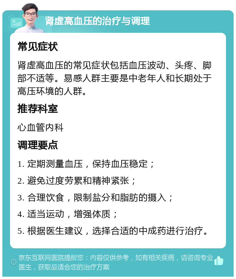 肾虚高血压的治疗与调理 常见症状 肾虚高血压的常见症状包括血压波动、头疼、脚部不适等。易感人群主要是中老年人和长期处于高压环境的人群。 推荐科室 心血管内科 调理要点 1. 定期测量血压，保持血压稳定； 2. 避免过度劳累和精神紧张； 3. 合理饮食，限制盐分和脂肪的摄入； 4. 适当运动，增强体质； 5. 根据医生建议，选择合适的中成药进行治疗。