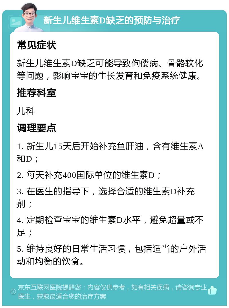 新生儿维生素D缺乏的预防与治疗 常见症状 新生儿维生素D缺乏可能导致佝偻病、骨骼软化等问题，影响宝宝的生长发育和免疫系统健康。 推荐科室 儿科 调理要点 1. 新生儿15天后开始补充鱼肝油，含有维生素A和D； 2. 每天补充400国际单位的维生素D； 3. 在医生的指导下，选择合适的维生素D补充剂； 4. 定期检查宝宝的维生素D水平，避免超量或不足； 5. 维持良好的日常生活习惯，包括适当的户外活动和均衡的饮食。