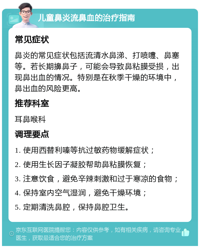 儿童鼻炎流鼻血的治疗指南 常见症状 鼻炎的常见症状包括流清水鼻涕、打喷嚏、鼻塞等。若长期擤鼻子，可能会导致鼻粘膜受损，出现鼻出血的情况。特别是在秋季干燥的环境中，鼻出血的风险更高。 推荐科室 耳鼻喉科 调理要点 1. 使用西替利嗪等抗过敏药物缓解症状； 2. 使用生长因子凝胶帮助鼻粘膜恢复； 3. 注意饮食，避免辛辣刺激和过于寒凉的食物； 4. 保持室内空气湿润，避免干燥环境； 5. 定期清洗鼻腔，保持鼻腔卫生。