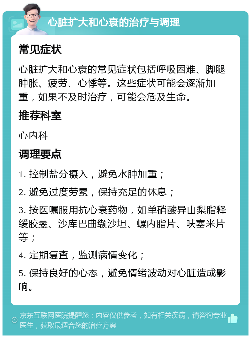 心脏扩大和心衰的治疗与调理 常见症状 心脏扩大和心衰的常见症状包括呼吸困难、脚腿肿胀、疲劳、心悸等。这些症状可能会逐渐加重，如果不及时治疗，可能会危及生命。 推荐科室 心内科 调理要点 1. 控制盐分摄入，避免水肿加重； 2. 避免过度劳累，保持充足的休息； 3. 按医嘱服用抗心衰药物，如单硝酸异山梨脂释缓胶囊、沙库巴曲缬沙坦、螺内脂片、呋塞米片等； 4. 定期复查，监测病情变化； 5. 保持良好的心态，避免情绪波动对心脏造成影响。