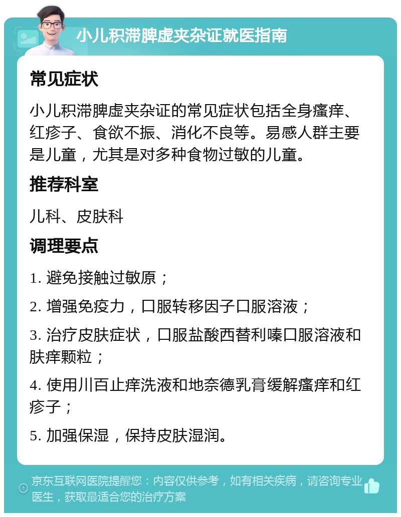 小儿积滞脾虚夹杂证就医指南 常见症状 小儿积滞脾虚夹杂证的常见症状包括全身瘙痒、红疹子、食欲不振、消化不良等。易感人群主要是儿童，尤其是对多种食物过敏的儿童。 推荐科室 儿科、皮肤科 调理要点 1. 避免接触过敏原； 2. 增强免疫力，口服转移因子口服溶液； 3. 治疗皮肤症状，口服盐酸西替利嗪口服溶液和肤痒颗粒； 4. 使用川百止痒洗液和地奈德乳膏缓解瘙痒和红疹子； 5. 加强保湿，保持皮肤湿润。