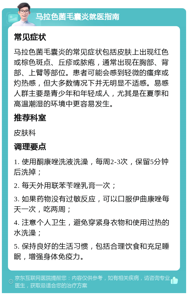 马拉色菌毛囊炎就医指南 常见症状 马拉色菌毛囊炎的常见症状包括皮肤上出现红色或棕色斑点、丘疹或脓疱，通常出现在胸部、背部、上臂等部位。患者可能会感到轻微的瘙痒或灼热感，但大多数情况下并无明显不适感。易感人群主要是青少年和年轻成人，尤其是在夏季和高温潮湿的环境中更容易发生。 推荐科室 皮肤科 调理要点 1. 使用酮康唑洗液洗澡，每周2-3次，保留5分钟后洗掉； 2. 每天外用联苯苄唑乳膏一次； 3. 如果药物没有过敏反应，可以口服伊曲康唑每天一次，吃两周； 4. 注意个人卫生，避免穿紧身衣物和使用过热的水洗澡； 5. 保持良好的生活习惯，包括合理饮食和充足睡眠，增强身体免疫力。