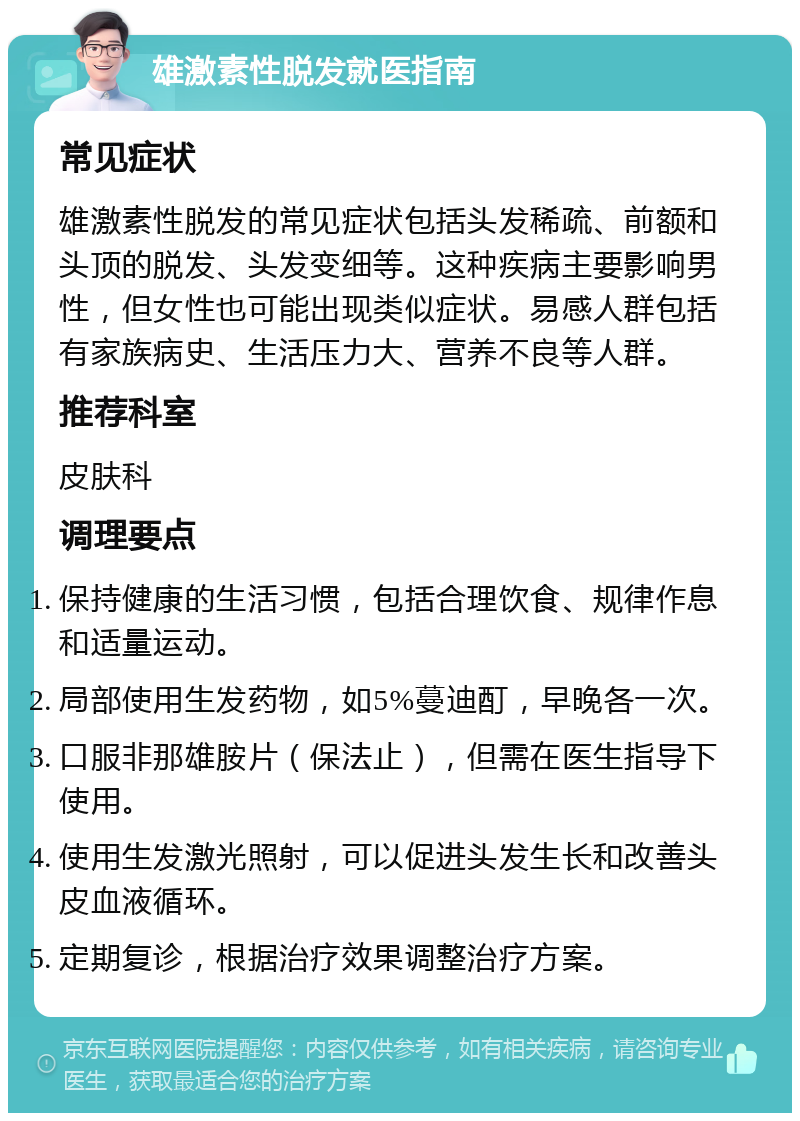 雄激素性脱发就医指南 常见症状 雄激素性脱发的常见症状包括头发稀疏、前额和头顶的脱发、头发变细等。这种疾病主要影响男性，但女性也可能出现类似症状。易感人群包括有家族病史、生活压力大、营养不良等人群。 推荐科室 皮肤科 调理要点 保持健康的生活习惯，包括合理饮食、规律作息和适量运动。 局部使用生发药物，如5%蔓迪酊，早晚各一次。 口服非那雄胺片（保法止），但需在医生指导下使用。 使用生发激光照射，可以促进头发生长和改善头皮血液循环。 定期复诊，根据治疗效果调整治疗方案。