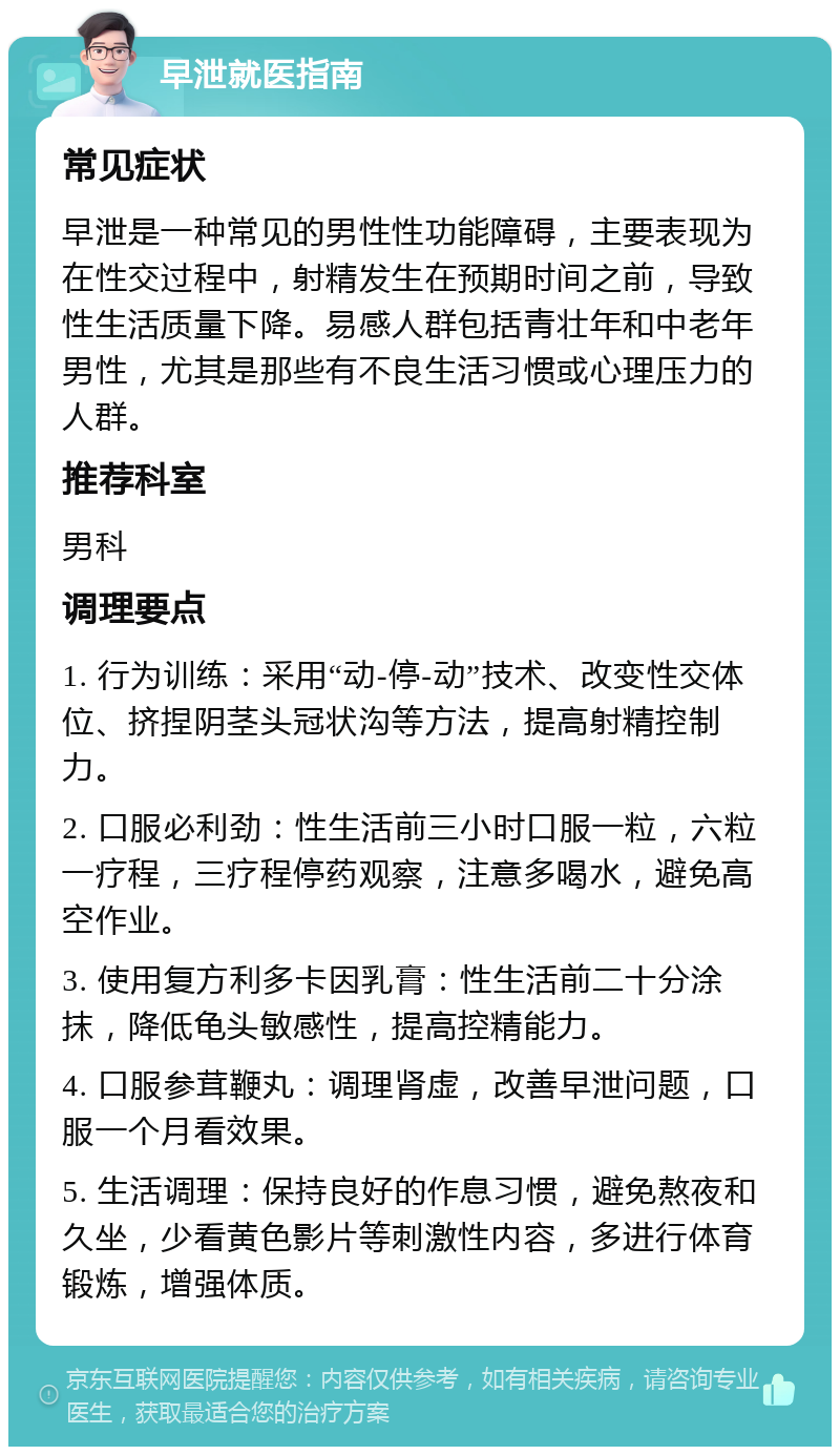 早泄就医指南 常见症状 早泄是一种常见的男性性功能障碍，主要表现为在性交过程中，射精发生在预期时间之前，导致性生活质量下降。易感人群包括青壮年和中老年男性，尤其是那些有不良生活习惯或心理压力的人群。 推荐科室 男科 调理要点 1. 行为训练：采用“动-停-动”技术、改变性交体位、挤捏阴茎头冠状沟等方法，提高射精控制力。 2. 口服必利劲：性生活前三小时口服一粒，六粒一疗程，三疗程停药观察，注意多喝水，避免高空作业。 3. 使用复方利多卡因乳膏：性生活前二十分涂抹，降低龟头敏感性，提高控精能力。 4. 口服参茸鞭丸：调理肾虚，改善早泄问题，口服一个月看效果。 5. 生活调理：保持良好的作息习惯，避免熬夜和久坐，少看黄色影片等刺激性内容，多进行体育锻炼，增强体质。