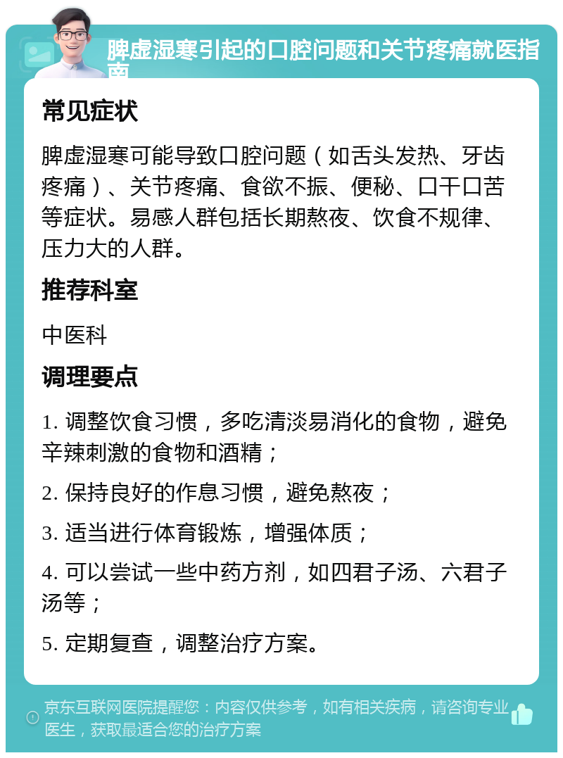 脾虚湿寒引起的口腔问题和关节疼痛就医指南 常见症状 脾虚湿寒可能导致口腔问题（如舌头发热、牙齿疼痛）、关节疼痛、食欲不振、便秘、口干口苦等症状。易感人群包括长期熬夜、饮食不规律、压力大的人群。 推荐科室 中医科 调理要点 1. 调整饮食习惯，多吃清淡易消化的食物，避免辛辣刺激的食物和酒精； 2. 保持良好的作息习惯，避免熬夜； 3. 适当进行体育锻炼，增强体质； 4. 可以尝试一些中药方剂，如四君子汤、六君子汤等； 5. 定期复查，调整治疗方案。