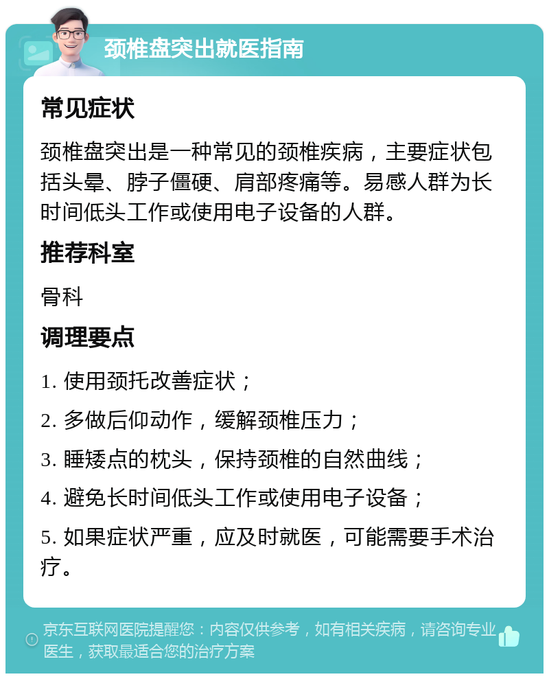 颈椎盘突出就医指南 常见症状 颈椎盘突出是一种常见的颈椎疾病，主要症状包括头晕、脖子僵硬、肩部疼痛等。易感人群为长时间低头工作或使用电子设备的人群。 推荐科室 骨科 调理要点 1. 使用颈托改善症状； 2. 多做后仰动作，缓解颈椎压力； 3. 睡矮点的枕头，保持颈椎的自然曲线； 4. 避免长时间低头工作或使用电子设备； 5. 如果症状严重，应及时就医，可能需要手术治疗。