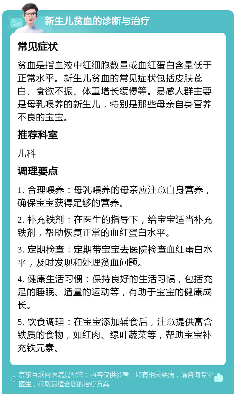 新生儿贫血的诊断与治疗 常见症状 贫血是指血液中红细胞数量或血红蛋白含量低于正常水平。新生儿贫血的常见症状包括皮肤苍白、食欲不振、体重增长缓慢等。易感人群主要是母乳喂养的新生儿，特别是那些母亲自身营养不良的宝宝。 推荐科室 儿科 调理要点 1. 合理喂养：母乳喂养的母亲应注意自身营养，确保宝宝获得足够的营养。 2. 补充铁剂：在医生的指导下，给宝宝适当补充铁剂，帮助恢复正常的血红蛋白水平。 3. 定期检查：定期带宝宝去医院检查血红蛋白水平，及时发现和处理贫血问题。 4. 健康生活习惯：保持良好的生活习惯，包括充足的睡眠、适量的运动等，有助于宝宝的健康成长。 5. 饮食调理：在宝宝添加辅食后，注意提供富含铁质的食物，如红肉、绿叶蔬菜等，帮助宝宝补充铁元素。