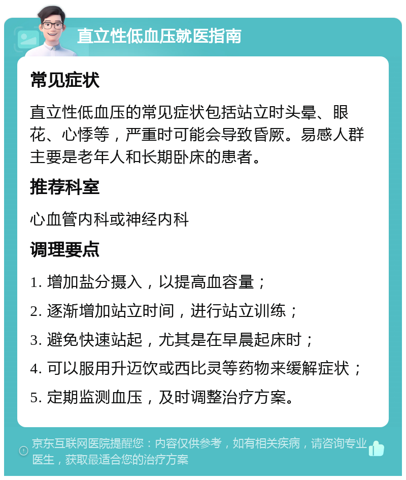 直立性低血压就医指南 常见症状 直立性低血压的常见症状包括站立时头晕、眼花、心悸等，严重时可能会导致昏厥。易感人群主要是老年人和长期卧床的患者。 推荐科室 心血管内科或神经内科 调理要点 1. 增加盐分摄入，以提高血容量； 2. 逐渐增加站立时间，进行站立训练； 3. 避免快速站起，尤其是在早晨起床时； 4. 可以服用升迈饮或西比灵等药物来缓解症状； 5. 定期监测血压，及时调整治疗方案。