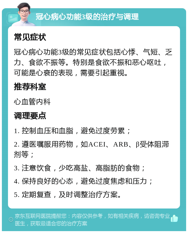 冠心病心功能3级的治疗与调理 常见症状 冠心病心功能3级的常见症状包括心悸、气短、乏力、食欲不振等。特别是食欲不振和恶心呕吐，可能是心衰的表现，需要引起重视。 推荐科室 心血管内科 调理要点 1. 控制血压和血脂，避免过度劳累； 2. 遵医嘱服用药物，如ACEI、ARB、β受体阻滞剂等； 3. 注意饮食，少吃高盐、高脂肪的食物； 4. 保持良好的心态，避免过度焦虑和压力； 5. 定期复查，及时调整治疗方案。