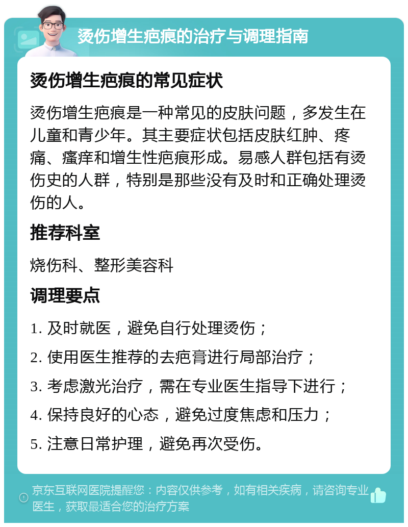 烫伤增生疤痕的治疗与调理指南 烫伤增生疤痕的常见症状 烫伤增生疤痕是一种常见的皮肤问题，多发生在儿童和青少年。其主要症状包括皮肤红肿、疼痛、瘙痒和增生性疤痕形成。易感人群包括有烫伤史的人群，特别是那些没有及时和正确处理烫伤的人。 推荐科室 烧伤科、整形美容科 调理要点 1. 及时就医，避免自行处理烫伤； 2. 使用医生推荐的去疤膏进行局部治疗； 3. 考虑激光治疗，需在专业医生指导下进行； 4. 保持良好的心态，避免过度焦虑和压力； 5. 注意日常护理，避免再次受伤。