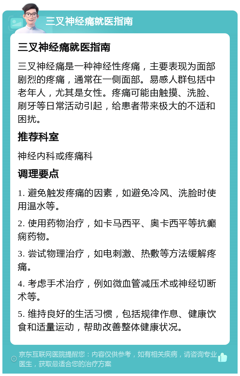 三叉神经痛就医指南 三叉神经痛就医指南 三叉神经痛是一种神经性疼痛，主要表现为面部剧烈的疼痛，通常在一侧面部。易感人群包括中老年人，尤其是女性。疼痛可能由触摸、洗脸、刷牙等日常活动引起，给患者带来极大的不适和困扰。 推荐科室 神经内科或疼痛科 调理要点 1. 避免触发疼痛的因素，如避免冷风、洗脸时使用温水等。 2. 使用药物治疗，如卡马西平、奥卡西平等抗癫痫药物。 3. 尝试物理治疗，如电刺激、热敷等方法缓解疼痛。 4. 考虑手术治疗，例如微血管减压术或神经切断术等。 5. 维持良好的生活习惯，包括规律作息、健康饮食和适量运动，帮助改善整体健康状况。