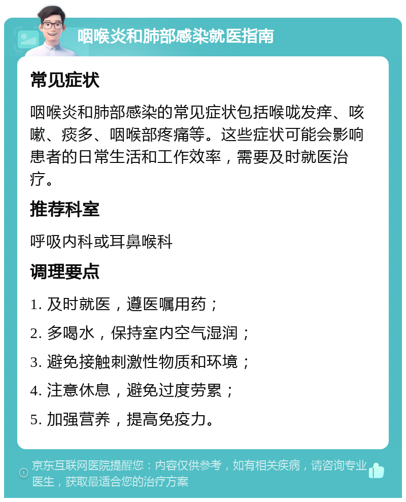 咽喉炎和肺部感染就医指南 常见症状 咽喉炎和肺部感染的常见症状包括喉咙发痒、咳嗽、痰多、咽喉部疼痛等。这些症状可能会影响患者的日常生活和工作效率，需要及时就医治疗。 推荐科室 呼吸内科或耳鼻喉科 调理要点 1. 及时就医，遵医嘱用药； 2. 多喝水，保持室内空气湿润； 3. 避免接触刺激性物质和环境； 4. 注意休息，避免过度劳累； 5. 加强营养，提高免疫力。