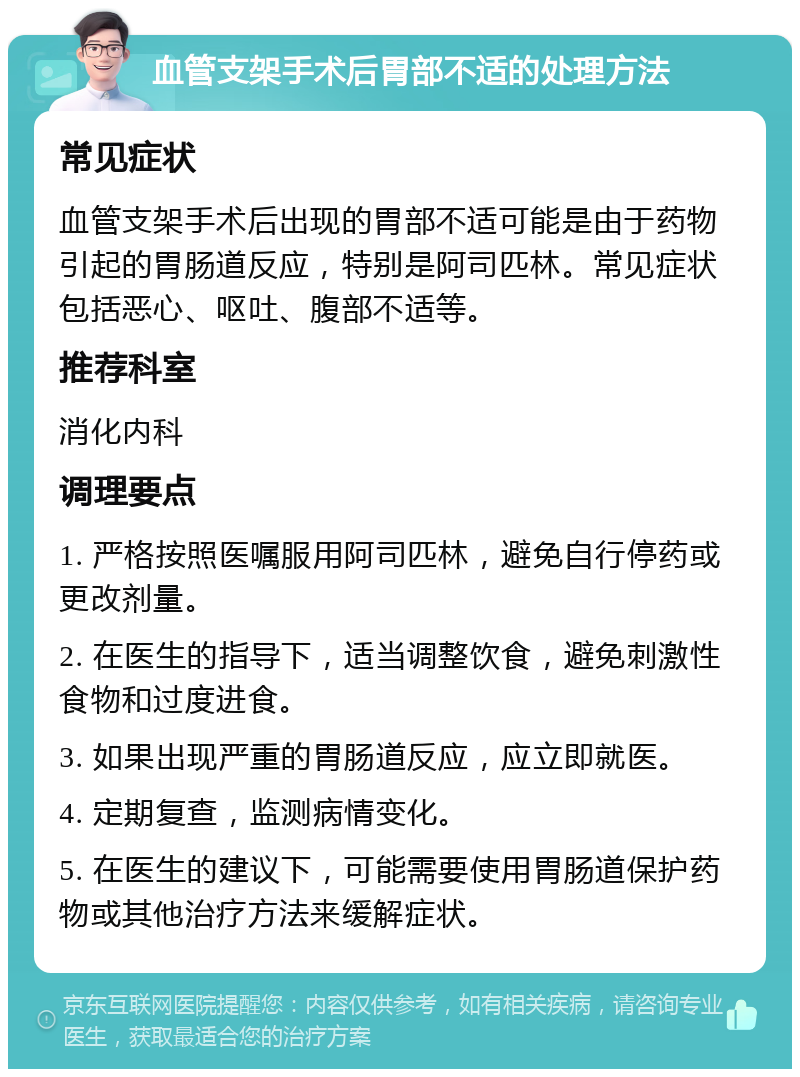 血管支架手术后胃部不适的处理方法 常见症状 血管支架手术后出现的胃部不适可能是由于药物引起的胃肠道反应，特别是阿司匹林。常见症状包括恶心、呕吐、腹部不适等。 推荐科室 消化内科 调理要点 1. 严格按照医嘱服用阿司匹林，避免自行停药或更改剂量。 2. 在医生的指导下，适当调整饮食，避免刺激性食物和过度进食。 3. 如果出现严重的胃肠道反应，应立即就医。 4. 定期复查，监测病情变化。 5. 在医生的建议下，可能需要使用胃肠道保护药物或其他治疗方法来缓解症状。