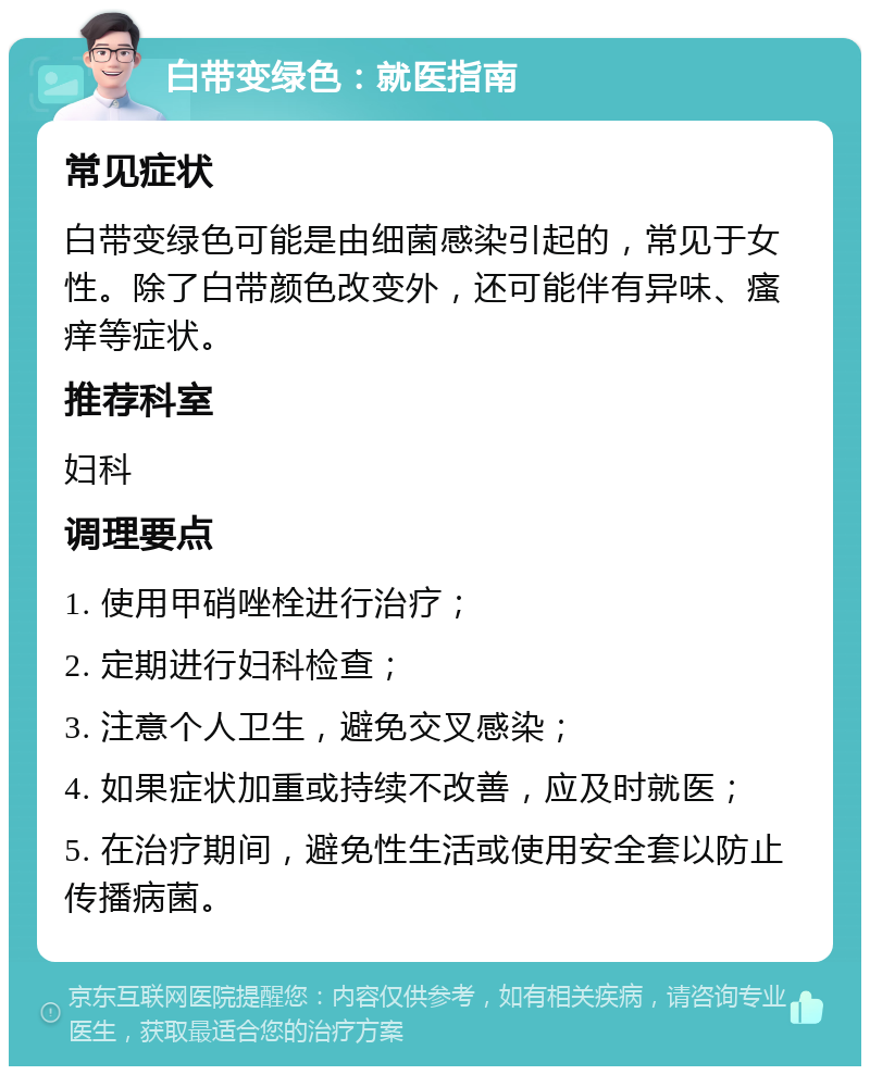 白带变绿色：就医指南 常见症状 白带变绿色可能是由细菌感染引起的，常见于女性。除了白带颜色改变外，还可能伴有异味、瘙痒等症状。 推荐科室 妇科 调理要点 1. 使用甲硝唑栓进行治疗； 2. 定期进行妇科检查； 3. 注意个人卫生，避免交叉感染； 4. 如果症状加重或持续不改善，应及时就医； 5. 在治疗期间，避免性生活或使用安全套以防止传播病菌。