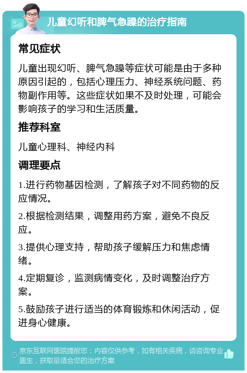 儿童幻听和脾气急躁的治疗指南 常见症状 儿童出现幻听、脾气急躁等症状可能是由于多种原因引起的，包括心理压力、神经系统问题、药物副作用等。这些症状如果不及时处理，可能会影响孩子的学习和生活质量。 推荐科室 儿童心理科、神经内科 调理要点 1.进行药物基因检测，了解孩子对不同药物的反应情况。 2.根据检测结果，调整用药方案，避免不良反应。 3.提供心理支持，帮助孩子缓解压力和焦虑情绪。 4.定期复诊，监测病情变化，及时调整治疗方案。 5.鼓励孩子进行适当的体育锻炼和休闲活动，促进身心健康。