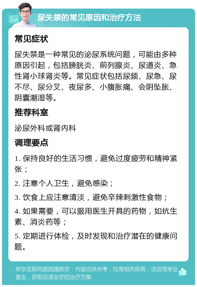 尿失禁的常见原因和治疗方法 常见症状 尿失禁是一种常见的泌尿系统问题，可能由多种原因引起，包括膀胱炎、前列腺炎、尿道炎、急性肾小球肾炎等。常见症状包括尿频、尿急、尿不尽、尿分叉、夜尿多、小腹胀痛、会阴坠胀、阴囊潮湿等。 推荐科室 泌尿外科或肾内科 调理要点 1. 保持良好的生活习惯，避免过度疲劳和精神紧张； 2. 注意个人卫生，避免感染； 3. 饮食上应注意清淡，避免辛辣刺激性食物； 4. 如果需要，可以服用医生开具的药物，如抗生素、消炎药等； 5. 定期进行体检，及时发现和治疗潜在的健康问题。