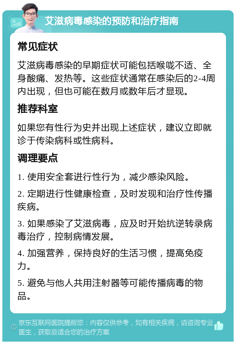 艾滋病毒感染的预防和治疗指南 常见症状 艾滋病毒感染的早期症状可能包括喉咙不适、全身酸痛、发热等。这些症状通常在感染后的2-4周内出现，但也可能在数月或数年后才显现。 推荐科室 如果您有性行为史并出现上述症状，建议立即就诊于传染病科或性病科。 调理要点 1. 使用安全套进行性行为，减少感染风险。 2. 定期进行性健康检查，及时发现和治疗性传播疾病。 3. 如果感染了艾滋病毒，应及时开始抗逆转录病毒治疗，控制病情发展。 4. 加强营养，保持良好的生活习惯，提高免疫力。 5. 避免与他人共用注射器等可能传播病毒的物品。