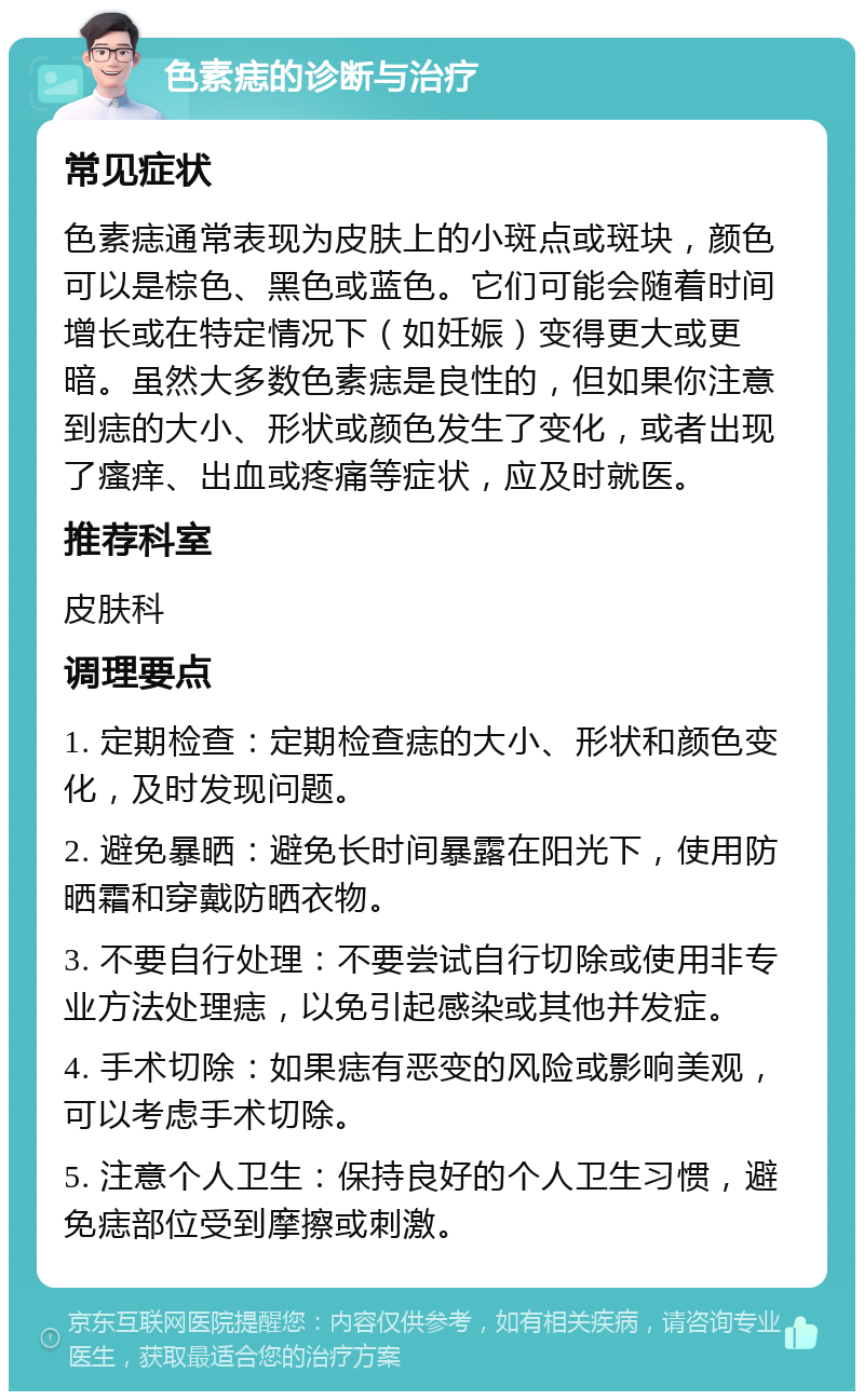 色素痣的诊断与治疗 常见症状 色素痣通常表现为皮肤上的小斑点或斑块，颜色可以是棕色、黑色或蓝色。它们可能会随着时间增长或在特定情况下（如妊娠）变得更大或更暗。虽然大多数色素痣是良性的，但如果你注意到痣的大小、形状或颜色发生了变化，或者出现了瘙痒、出血或疼痛等症状，应及时就医。 推荐科室 皮肤科 调理要点 1. 定期检查：定期检查痣的大小、形状和颜色变化，及时发现问题。 2. 避免暴晒：避免长时间暴露在阳光下，使用防晒霜和穿戴防晒衣物。 3. 不要自行处理：不要尝试自行切除或使用非专业方法处理痣，以免引起感染或其他并发症。 4. 手术切除：如果痣有恶变的风险或影响美观，可以考虑手术切除。 5. 注意个人卫生：保持良好的个人卫生习惯，避免痣部位受到摩擦或刺激。