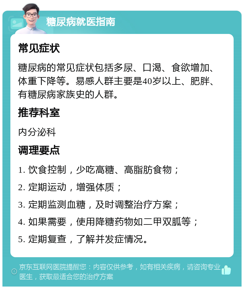 糖尿病就医指南 常见症状 糖尿病的常见症状包括多尿、口渴、食欲增加、体重下降等。易感人群主要是40岁以上、肥胖、有糖尿病家族史的人群。 推荐科室 内分泌科 调理要点 1. 饮食控制，少吃高糖、高脂肪食物； 2. 定期运动，增强体质； 3. 定期监测血糖，及时调整治疗方案； 4. 如果需要，使用降糖药物如二甲双胍等； 5. 定期复查，了解并发症情况。