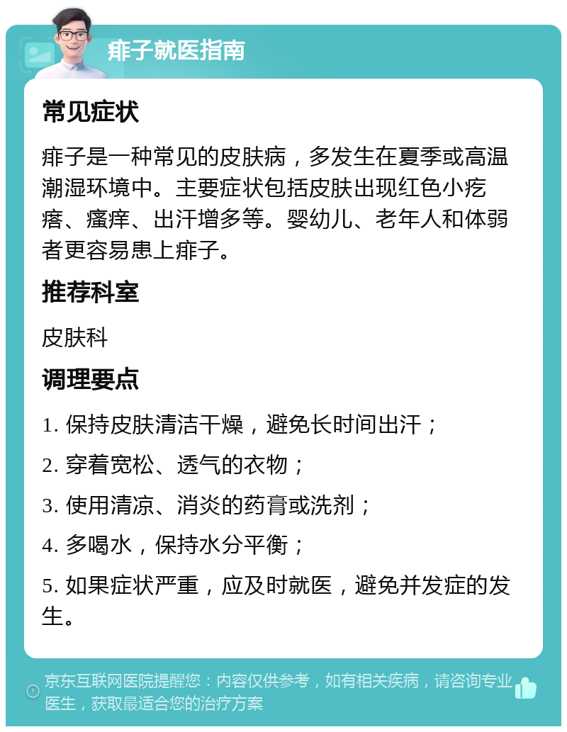 痱子就医指南 常见症状 痱子是一种常见的皮肤病，多发生在夏季或高温潮湿环境中。主要症状包括皮肤出现红色小疙瘩、瘙痒、出汗增多等。婴幼儿、老年人和体弱者更容易患上痱子。 推荐科室 皮肤科 调理要点 1. 保持皮肤清洁干燥，避免长时间出汗； 2. 穿着宽松、透气的衣物； 3. 使用清凉、消炎的药膏或洗剂； 4. 多喝水，保持水分平衡； 5. 如果症状严重，应及时就医，避免并发症的发生。