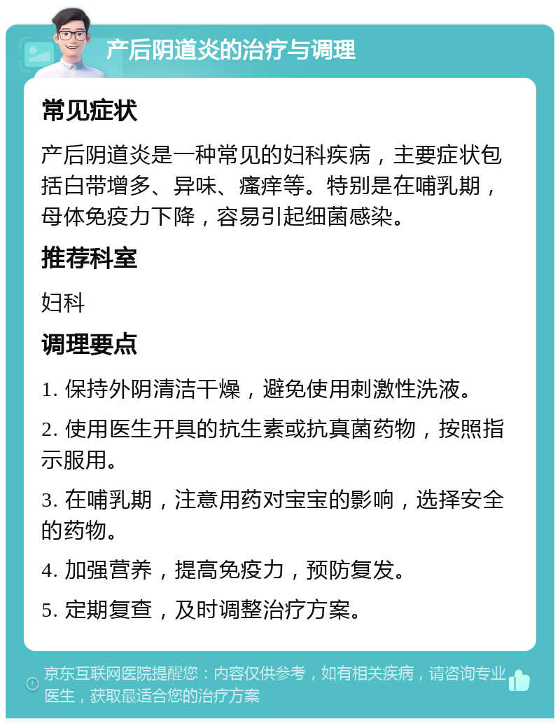 产后阴道炎的治疗与调理 常见症状 产后阴道炎是一种常见的妇科疾病，主要症状包括白带增多、异味、瘙痒等。特别是在哺乳期，母体免疫力下降，容易引起细菌感染。 推荐科室 妇科 调理要点 1. 保持外阴清洁干燥，避免使用刺激性洗液。 2. 使用医生开具的抗生素或抗真菌药物，按照指示服用。 3. 在哺乳期，注意用药对宝宝的影响，选择安全的药物。 4. 加强营养，提高免疫力，预防复发。 5. 定期复查，及时调整治疗方案。