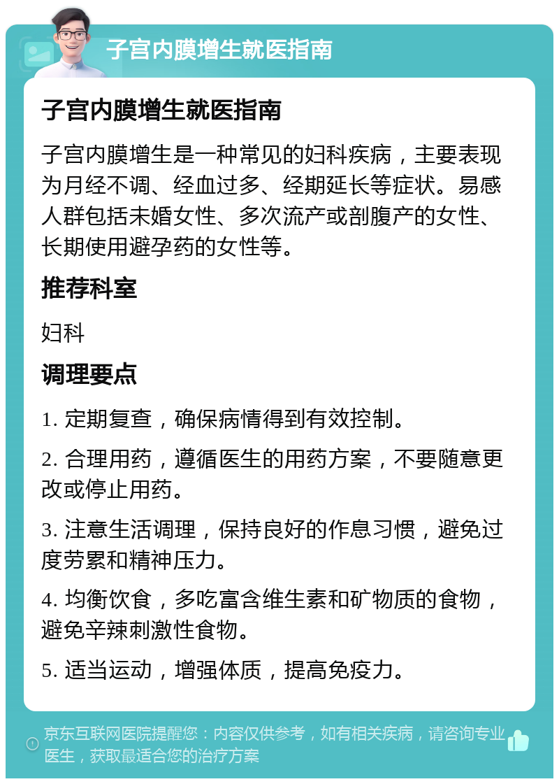 子宫内膜增生就医指南 子宫内膜增生就医指南 子宫内膜增生是一种常见的妇科疾病，主要表现为月经不调、经血过多、经期延长等症状。易感人群包括未婚女性、多次流产或剖腹产的女性、长期使用避孕药的女性等。 推荐科室 妇科 调理要点 1. 定期复查，确保病情得到有效控制。 2. 合理用药，遵循医生的用药方案，不要随意更改或停止用药。 3. 注意生活调理，保持良好的作息习惯，避免过度劳累和精神压力。 4. 均衡饮食，多吃富含维生素和矿物质的食物，避免辛辣刺激性食物。 5. 适当运动，增强体质，提高免疫力。