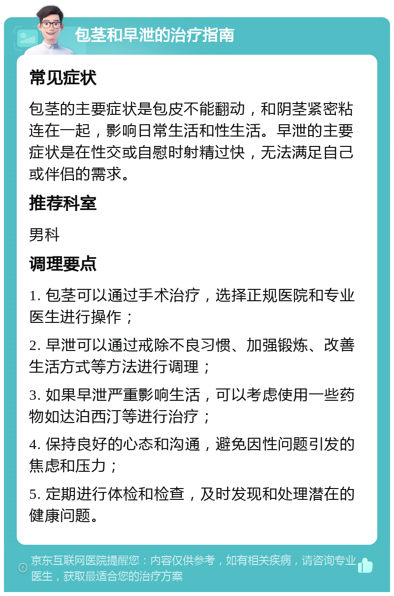 包茎和早泄的治疗指南 常见症状 包茎的主要症状是包皮不能翻动，和阴茎紧密粘连在一起，影响日常生活和性生活。早泄的主要症状是在性交或自慰时射精过快，无法满足自己或伴侣的需求。 推荐科室 男科 调理要点 1. 包茎可以通过手术治疗，选择正规医院和专业医生进行操作； 2. 早泄可以通过戒除不良习惯、加强锻炼、改善生活方式等方法进行调理； 3. 如果早泄严重影响生活，可以考虑使用一些药物如达泊西汀等进行治疗； 4. 保持良好的心态和沟通，避免因性问题引发的焦虑和压力； 5. 定期进行体检和检查，及时发现和处理潜在的健康问题。