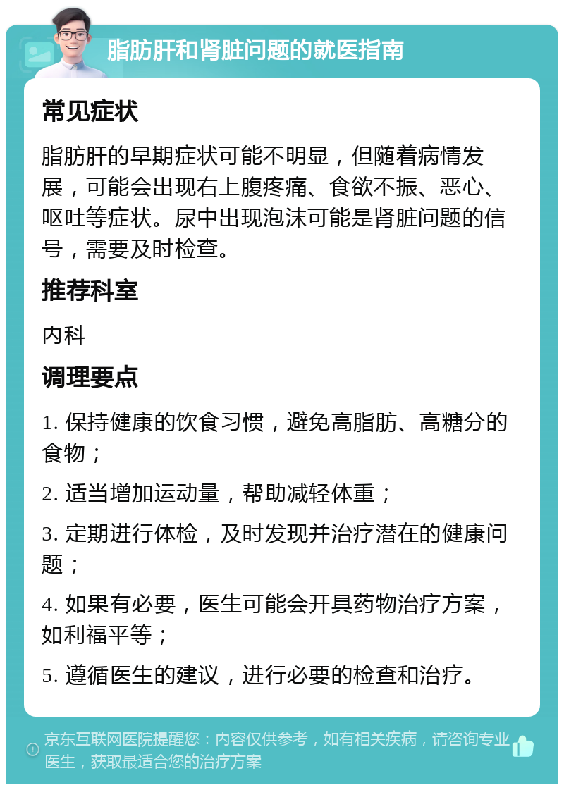 脂肪肝和肾脏问题的就医指南 常见症状 脂肪肝的早期症状可能不明显，但随着病情发展，可能会出现右上腹疼痛、食欲不振、恶心、呕吐等症状。尿中出现泡沫可能是肾脏问题的信号，需要及时检查。 推荐科室 内科 调理要点 1. 保持健康的饮食习惯，避免高脂肪、高糖分的食物； 2. 适当增加运动量，帮助减轻体重； 3. 定期进行体检，及时发现并治疗潜在的健康问题； 4. 如果有必要，医生可能会开具药物治疗方案，如利福平等； 5. 遵循医生的建议，进行必要的检查和治疗。