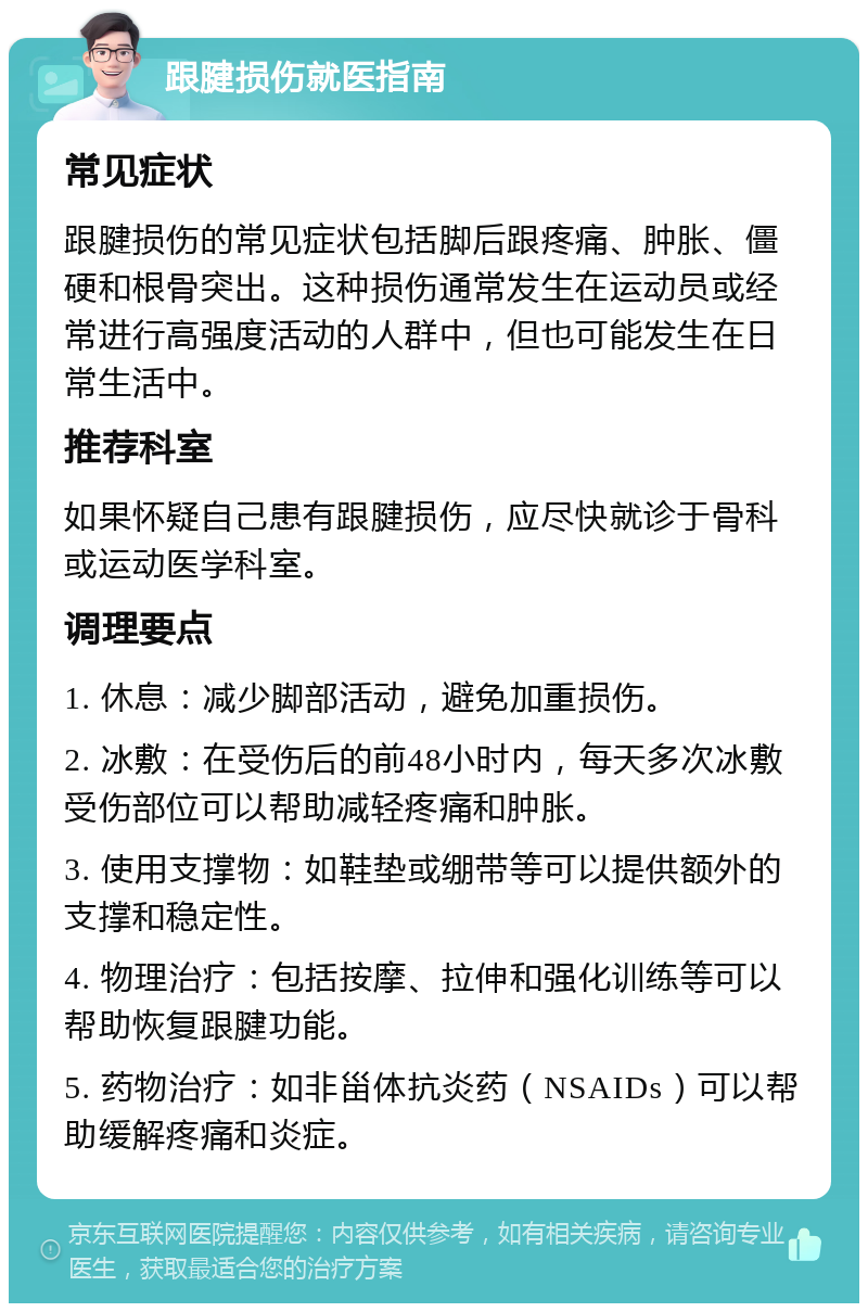 跟腱损伤就医指南 常见症状 跟腱损伤的常见症状包括脚后跟疼痛、肿胀、僵硬和根骨突出。这种损伤通常发生在运动员或经常进行高强度活动的人群中，但也可能发生在日常生活中。 推荐科室 如果怀疑自己患有跟腱损伤，应尽快就诊于骨科或运动医学科室。 调理要点 1. 休息：减少脚部活动，避免加重损伤。 2. 冰敷：在受伤后的前48小时内，每天多次冰敷受伤部位可以帮助减轻疼痛和肿胀。 3. 使用支撑物：如鞋垫或绷带等可以提供额外的支撑和稳定性。 4. 物理治疗：包括按摩、拉伸和强化训练等可以帮助恢复跟腱功能。 5. 药物治疗：如非甾体抗炎药（NSAIDs）可以帮助缓解疼痛和炎症。